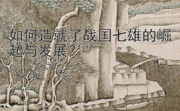 如何造就了战国七雄的崛起与发展？