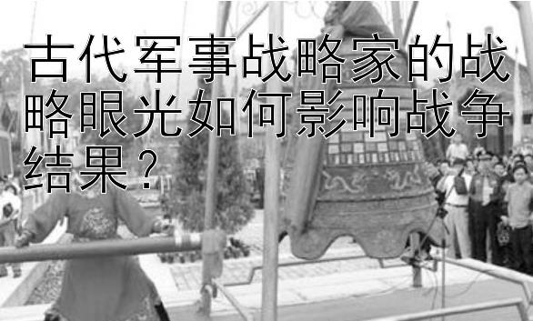 古代军事战略家的战略眼光如何影响战争结果？