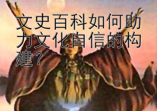 文史百科如何助力文化自信的构建？