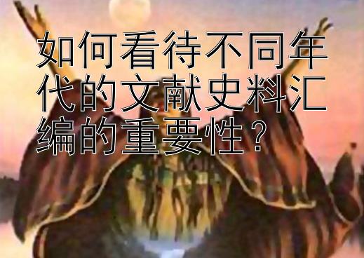 如何看待不同年代的文献史料汇编的重要性？