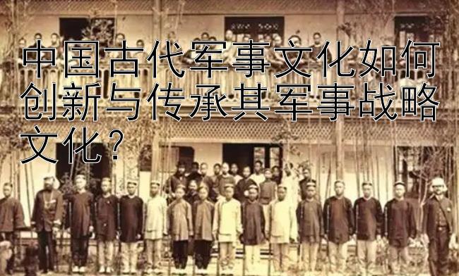 中国古代军事文化如何创新与传承其军事战略文化？