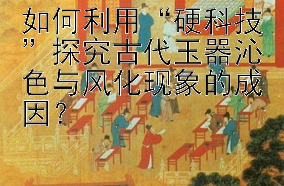 如何利用“硬科技”探究古代玉器沁色与风化现象的成因？