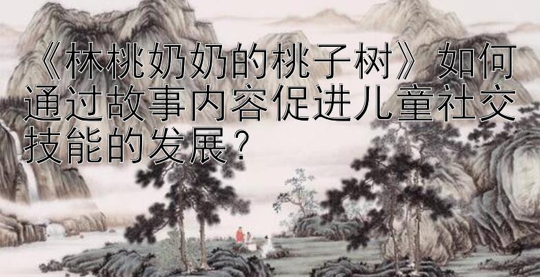 《林桃奶奶的桃子树》如何通过故事内容促进儿童社交技能的发展？