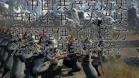 《中国共产党历史百科全书》为党史研究提供了哪些方法论和思考路径？