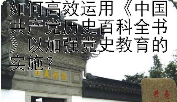 如何高效运用《中国共产党历史百科全书》以加强党史教育的实施？