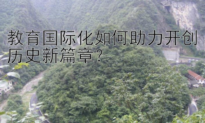 教育国际化如何助力开创历史新篇章？