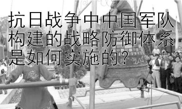 抗日战争中中国军队构建的战略防御体系是如何实施的？