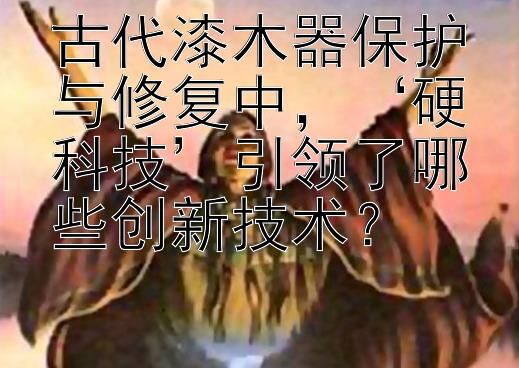 古代漆木器保护与修复中，‘硬科技’引领了哪些创新技术？