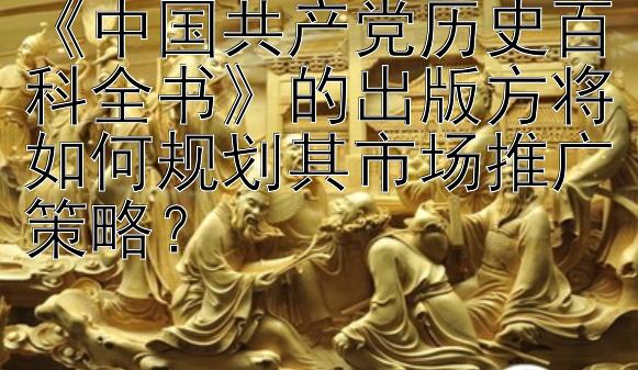 《中国共产党历史百科全书》的出版方将如何规划其市场推广策略？