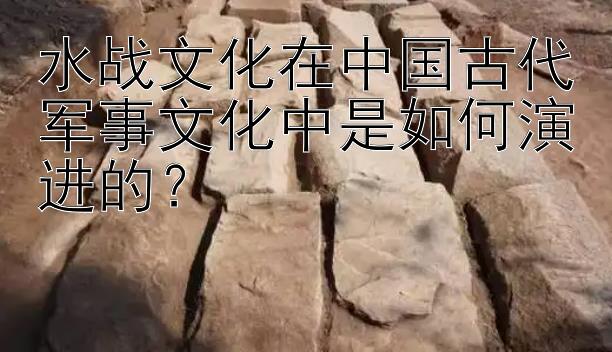 水战文化在中国古代军事文化中是如何演进的？