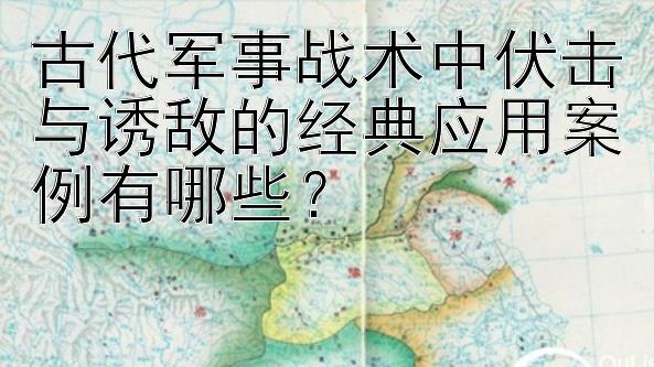 古代军事战术中伏击与诱敌的经典应用案例有哪些？