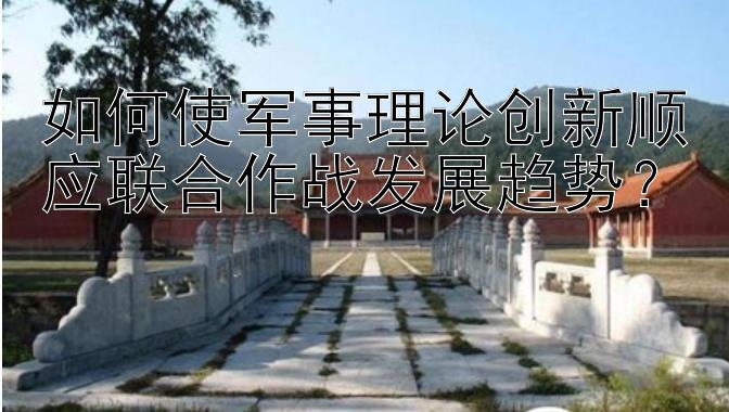 如何使军事理论创新顺应联合作战发展趋势？