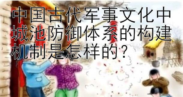 中国古代军事文化中城池防御体系的构建机制是怎样的？