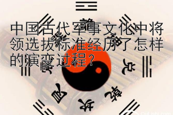 中国古代军事文化中将领选拔标准经历了怎样的演变过程？