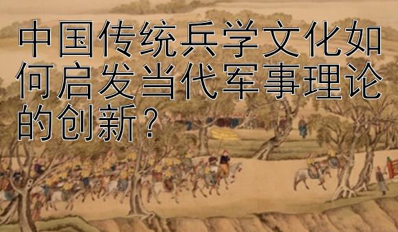 中国传统兵学文化如何启发当代军事理论的创新？