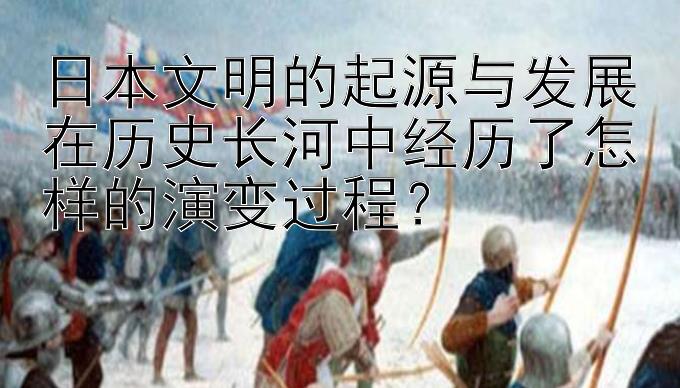 日本文明的起源与发展在历史长河中经历了怎样的演变过程？