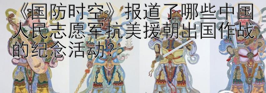 《国防时空》报道了哪些中国人民志愿军抗美援朝出国作战的纪念活动？