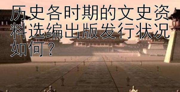 历史各时期的文史资料选编出版发行状况如何？