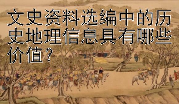 文史资料选编中的历史地理信息具有哪些价值？