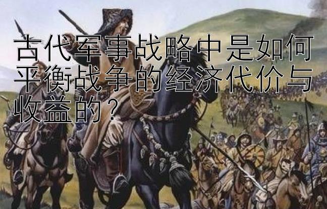 古代军事战略中是如何平衡战争的经济代价与收益的？