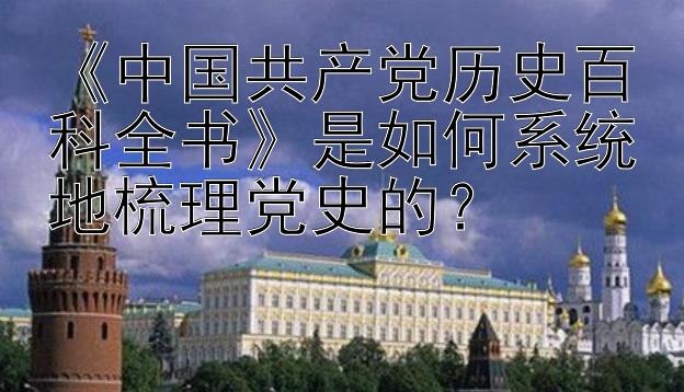 《中国共产党历史百科全书》是如何系统地梳理党史的？