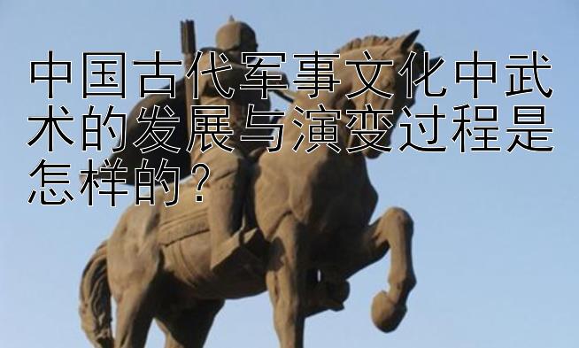 中国古代军事文化中武术的发展与演变过程是怎样的？