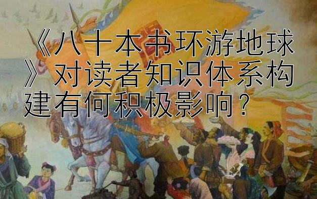 《八十本书环游地球》对读者知识体系构建有何积极影响？