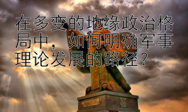 在多变的地缘政治格局中，如何明确军事理论发展的路径？