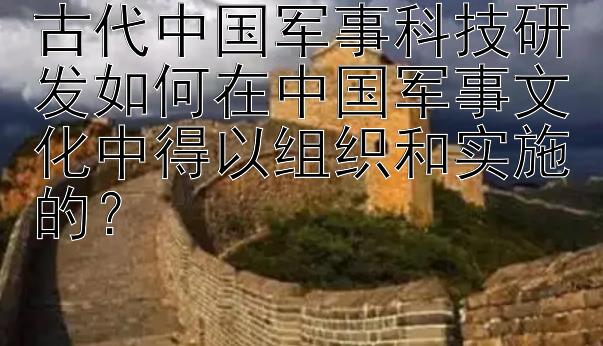 古代中国军事科技研发如何在中国军事文化中得以组织和实施的？