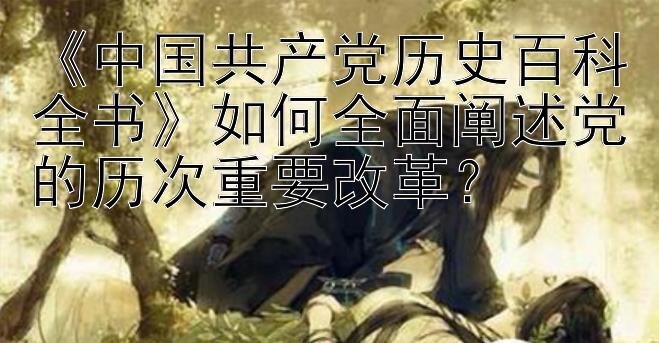 《中国共产党历史百科全书》如何全面阐述党的历次重要改革？