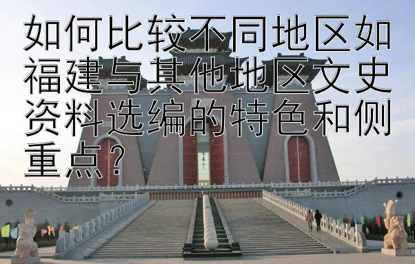 如何比较不同地区如福建与其他地区文史资料选编的特色和侧重点？