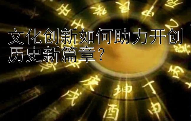 文化创新如何助力开创历史新篇章？