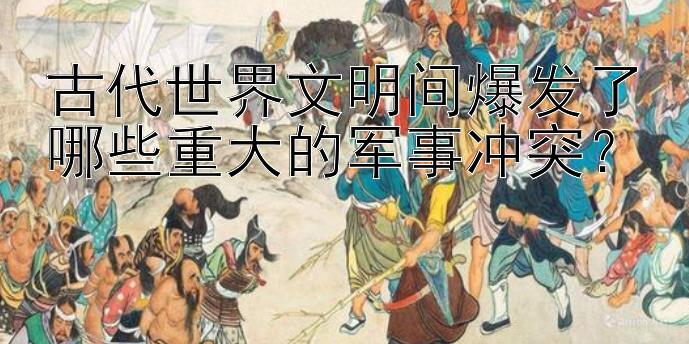 古代世界文明间爆发了哪些重大的军事冲突？