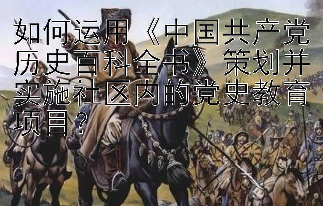 如何运用《中国共产党历史百科全书》策划并实施社区内的党史教育项目？