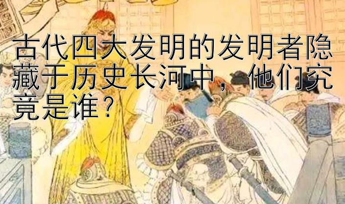 古代四大发明的发明者隐藏于历史长河中，他们究竟是谁？