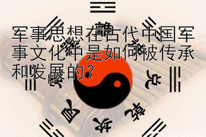 军事思想在古代中国军事文化中是如何被传承和发展的？