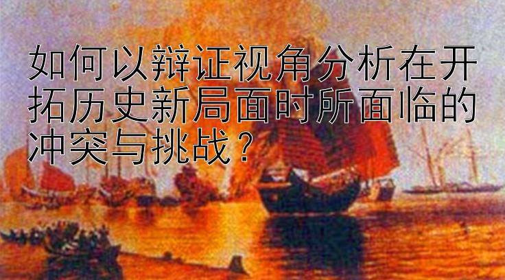 如何以辩证视角分析在开拓历史新局面时所面临的冲突与挑战？