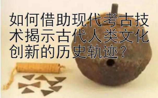 如何借助现代考古技术揭示古代人类文化创新的历史轨迹？