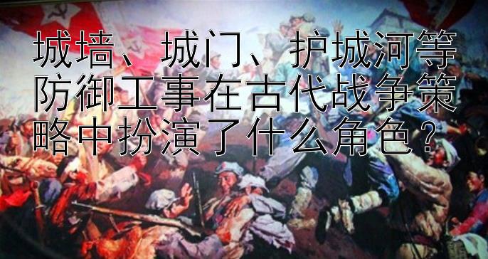 城墙、城门、护城河等防御工事在古代战争策略中扮演了什么角色？