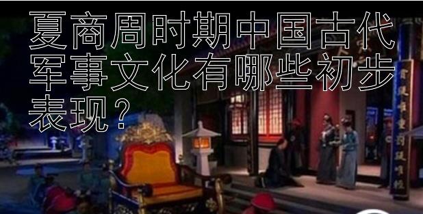 夏商周时期中国古代军事文化有哪些初步表现？