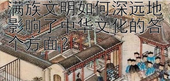 满族文明如何深远地影响了中华文化的各个方面？