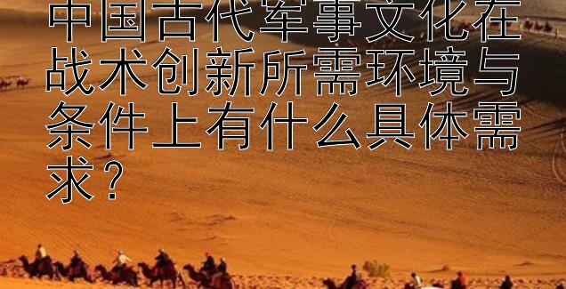 中国古代军事文化在战术创新所需环境与条件上有什么具体需求？