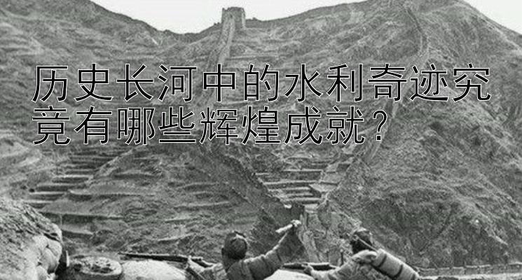 历史长河中的水利奇迹究竟有哪些辉煌成就？