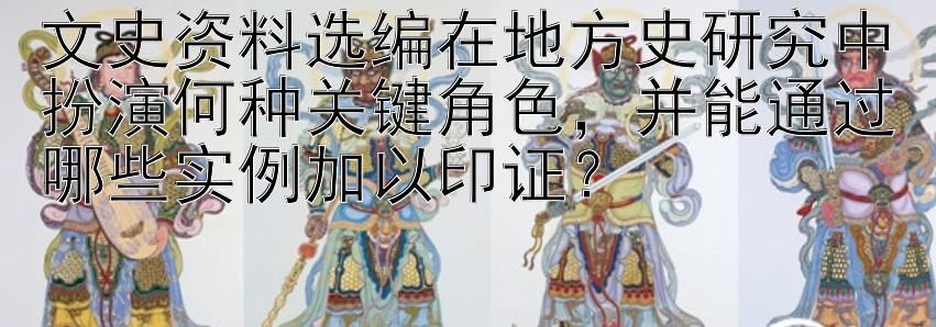 文史资料选编在地方史研究中扮演何种关键角色，并能通过哪些实例加以印证？