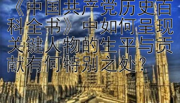 《中国共产党历史百科全书》中如何呈现关键人物的生平与贡献有何特别之处？