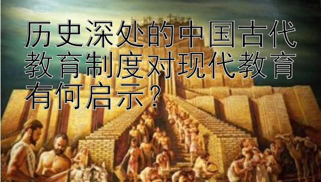 历史深处的中国古代教育制度对现代教育有何启示？