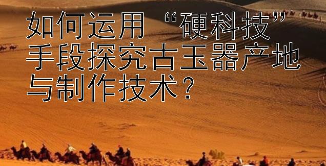 如何运用“硬科技”手段探究古玉器产地与制作技术？