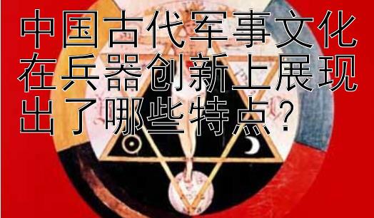 中国古代军事文化在兵器创新上展现出了哪些特点？