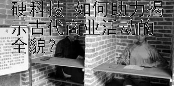 硬科技 如何助力揭示古代商业活动的全貌？