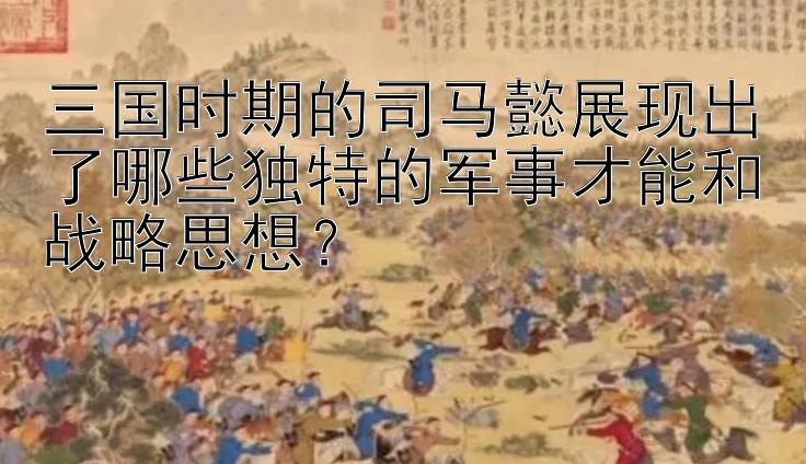 三国时期的司马懿展现出了哪些独特的军事才能和战略思想？